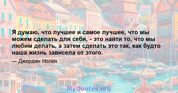 Я думаю, что лучшее и самое лучшее, что мы можем сделать для себя, - это найти то, что мы любим делать, а затем сделать это так, как будто наша жизнь зависела от этого.