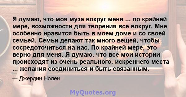 Я думаю, что моя муза вокруг меня ... по крайней мере, возможности для творения все вокруг. Мне особенно нравится быть в моем доме и со своей семьей. Семьи делают так много вещей, чтобы сосредоточиться на нас. По