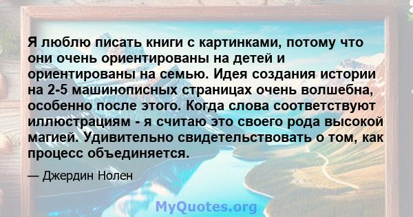 Я люблю писать книги с картинками, потому что они очень ориентированы на детей и ориентированы на семью. Идея создания истории на 2-5 машинописных страницах очень волшебна, особенно после этого. Когда слова