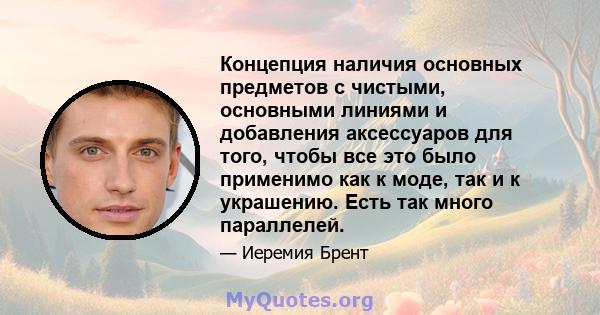 Концепция наличия основных предметов с чистыми, основными линиями и добавления аксессуаров для того, чтобы все это было применимо как к моде, так и к украшению. Есть так много параллелей.