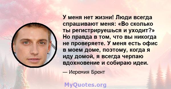 У меня нет жизни! Люди всегда спрашивают меня: «Во сколько ты регистрируешься и уходит?» Но правда в том, что вы никогда не проверяете. У меня есть офис в моем доме, поэтому, когда я иду домой, я всегда черпаю