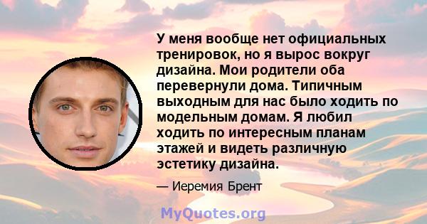 У меня вообще нет официальных тренировок, но я вырос вокруг дизайна. Мои родители оба перевернули дома. Типичным выходным для нас было ходить по модельным домам. Я любил ходить по интересным планам этажей и видеть