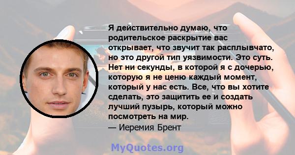 Я действительно думаю, что родительское раскрытие вас открывает, что звучит так расплывчато, но это другой тип уязвимости. Это суть. Нет ни секунды, в которой я с дочерью, которую я не ценю каждый момент, который у нас