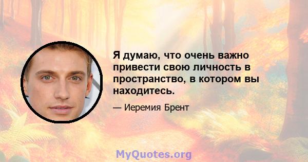 Я думаю, что очень важно привести свою личность в пространство, в котором вы находитесь.