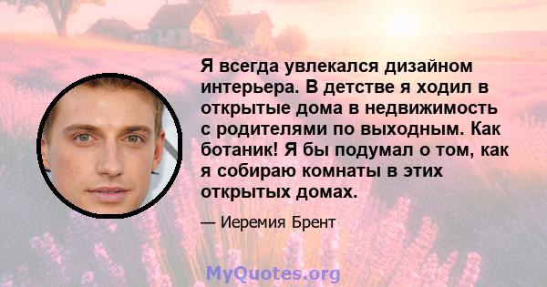 Я всегда увлекался дизайном интерьера. В детстве я ходил в открытые дома в недвижимость с родителями по выходным. Как ботаник! Я бы подумал о том, как я собираю комнаты в этих открытых домах.