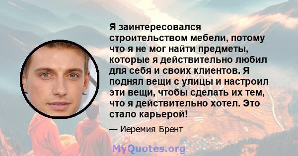 Я заинтересовался строительством мебели, потому что я не мог найти предметы, которые я действительно любил для себя и своих клиентов. Я поднял вещи с улицы и настроил эти вещи, чтобы сделать их тем, что я действительно