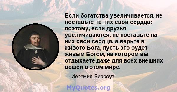 Если богатства увеличивается, не поставьте на них свои сердца: поэтому, если друзья увеличиваются, не поставьте на них свои сердца, а верьте в живого Бога, пусть это будет живым Богом, на котором вы отдыхаете даже для