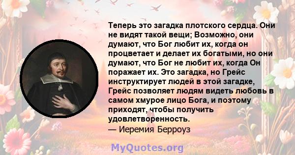 Теперь это загадка плотского сердца. Они не видят такой вещи; Возможно, они думают, что Бог любит их, когда он процветает и делает их богатыми, но они думают, что Бог не любит их, когда Он поражает их. Это загадка, но