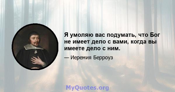 Я умоляю вас подумать, что Бог не имеет дело с вами, когда вы имеете дело с ним.