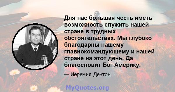 Для нас большая честь иметь возможность служить нашей стране в трудных обстоятельствах. Мы глубоко благодарны нашему главнокомандующему и нашей стране на этот день. Да благословит Бог Америку.