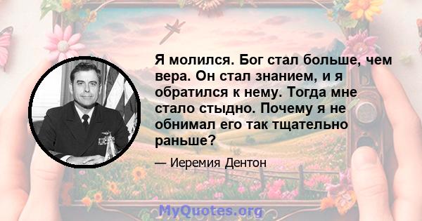 Я молился. Бог стал больше, чем вера. Он стал знанием, и я обратился к нему. Тогда мне стало стыдно. Почему я не обнимал его так тщательно раньше?