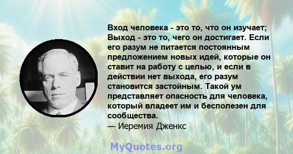 Вход человека - это то, что он изучает; Выход - это то, чего он достигает. Если его разум не питается постоянным предложением новых идей, которые он ставит на работу с целью, и если в действии нет выхода, его разум