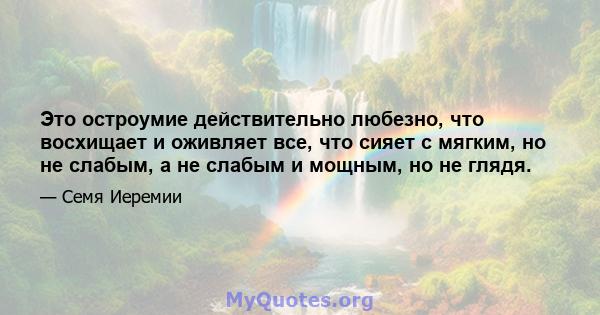 Это остроумие действительно любезно, что восхищает и оживляет все, что сияет с мягким, но не слабым, а не слабым и мощным, но не глядя.