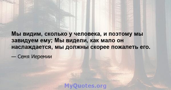 Мы видим, сколько у человека, и поэтому мы завидуем ему; Мы видели, как мало он наслаждается, мы должны скорее пожалеть его.