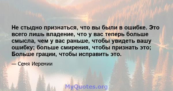 Не стыдно признаться, что вы были в ошибке. Это всего лишь владение, что у вас теперь больше смысла, чем у вас раньше, чтобы увидеть вашу ошибку; больше смирения, чтобы признать это; Больше грации, чтобы исправить это.