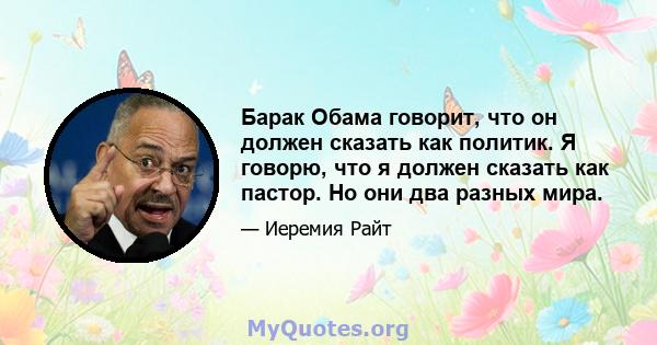 Барак Обама говорит, что он должен сказать как политик. Я говорю, что я должен сказать как пастор. Но они два разных мира.