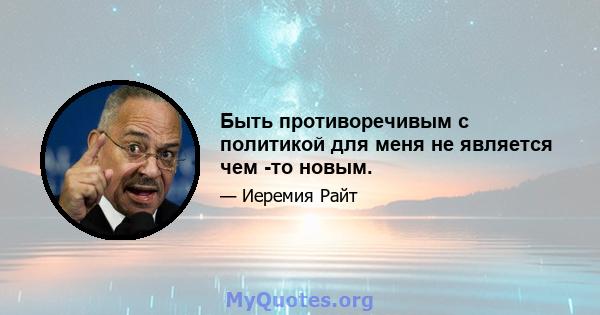 Быть противоречивым с политикой для меня не является чем -то новым.