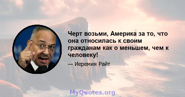 Черт возьми, Америка за то, что она относилась к своим гражданам как о меньшем, чем к человеку!