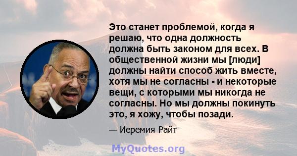 Это станет проблемой, когда я решаю, что одна должность должна быть законом для всех. В общественной жизни мы [люди] должны найти способ жить вместе, хотя мы не согласны - и некоторые вещи, с которыми мы никогда не