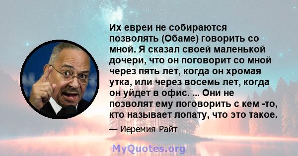 Их евреи не собираются позволять (Обаме) говорить со мной. Я сказал своей маленькой дочери, что он поговорит со мной через пять лет, когда он хромая утка, или через восемь лет, когда он уйдет в офис. ... Они не позволят 