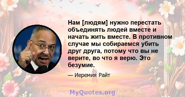 Нам [людям] нужно перестать объединять людей вместе и начать жить вместе. В противном случае мы собираемся убить друг друга, потому что вы не верите, во что я верю. Это безумие.