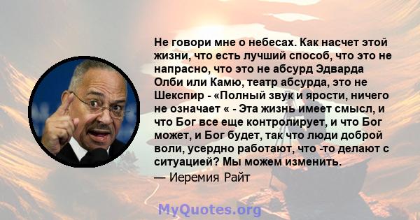 Не говори мне о небесах. Как насчет этой жизни, что есть лучший способ, что это не напрасно, что это не абсурд Эдварда Олби или Камю, театр абсурда, это не Шекспир - «Полный звук и ярости, ничего не означает « - Эта