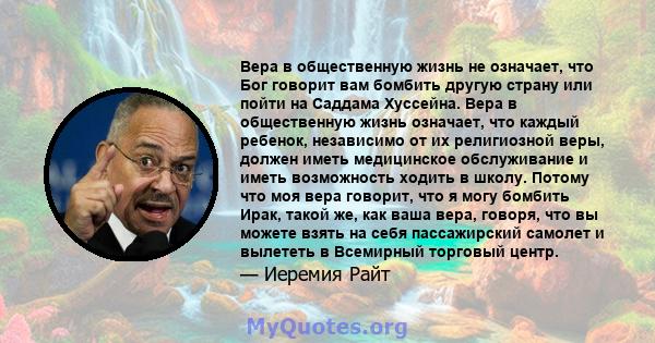 Вера в общественную жизнь не означает, что Бог говорит вам бомбить другую страну или пойти на Саддама Хуссейна. Вера в общественную жизнь означает, что каждый ребенок, независимо от их религиозной веры, должен иметь