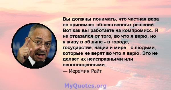 Вы должны понимать, что частная вера не принимает общественных решений. Вот как вы работаете на компромисс. Я не отказался от того, во что я верю, но я живу в общине - в городе, государстве, нации и мире - с людьми,