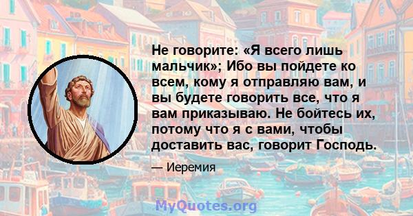 Не говорите: «Я всего лишь мальчик»; Ибо вы пойдете ко всем, кому я отправляю вам, и вы будете говорить все, что я вам приказываю. Не бойтесь их, потому что я с вами, чтобы доставить вас, говорит Господь.