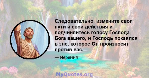 Следовательно, измените свои пути и свои действия и подчиняйтесь голосу Господа Бога вашего, и Господь покаялся в зле, которое Он произносит против вас.