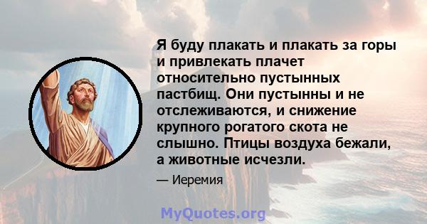 Я буду плакать и плакать за горы и привлекать плачет относительно пустынных пастбищ. Они пустынны и не отслеживаются, и снижение крупного рогатого скота не слышно. Птицы воздуха бежали, а животные исчезли.