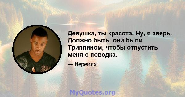 Девушка, ты красота. Ну, я зверь. Должно быть, они были Триппином, чтобы отпустить меня с поводка.