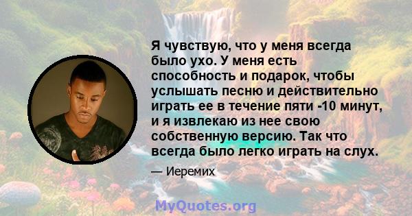 Я чувствую, что у меня всегда было ухо. У меня есть способность и подарок, чтобы услышать песню и действительно играть ее в течение пяти -10 минут, и я извлекаю из нее свою собственную версию. Так что всегда было легко