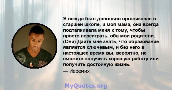 Я всегда был довольно организован в старшей школе, и моя мама, она всегда подталкивала меня к тому, чтобы просто переиграть, оба мои родители. (Они) Дайте мне знать, что образование является ключевым, и без него в