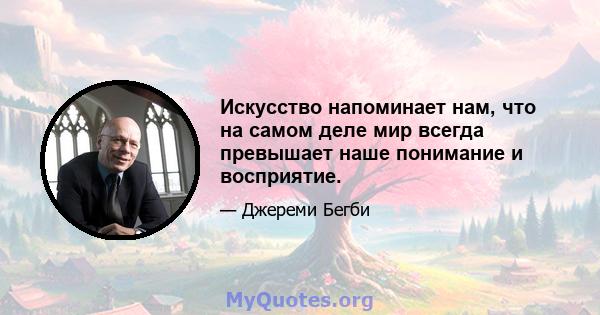 Искусство напоминает нам, что на самом деле мир всегда превышает наше понимание и восприятие.