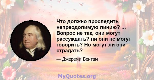 Что должно проследить непреодолимую линию? ... Вопрос не так, они могут рассуждать? ни они не могут говорить? Но могут ли они страдать?