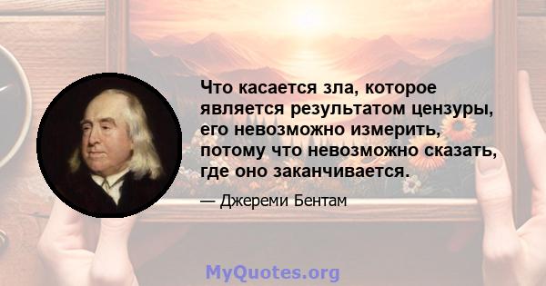 Что касается зла, которое является результатом цензуры, его невозможно измерить, потому что невозможно сказать, где оно заканчивается.