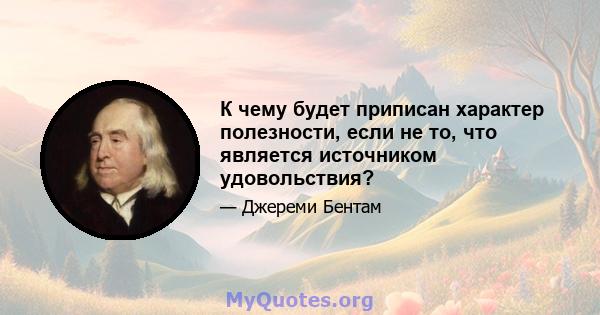 К чему будет приписан характер полезности, если не то, что является источником удовольствия?