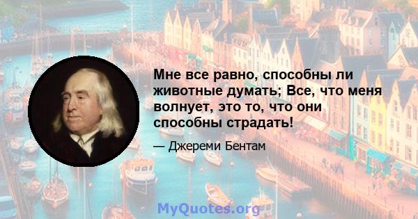 Мне все равно, способны ли животные думать; Все, что меня волнует, это то, что они способны страдать!