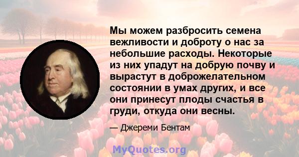 Мы можем разбросить семена вежливости и доброту о нас за небольшие расходы. Некоторые из них упадут на добрую почву и вырастут в доброжелательном состоянии в умах других, и все они принесут плоды счастья в груди, откуда 