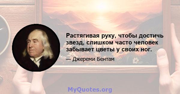 Растягивая руку, чтобы достичь звезд, слишком часто человек забывает цветы у своих ног.