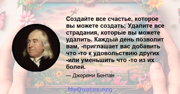 Создайте все счастье, которое вы можете создать; Удалите все страдания, которые вы можете удалить. Каждый день позволит вам, -приглашает вас добавить что -то к удовольствию других -или уменьшить что -то из их болей.