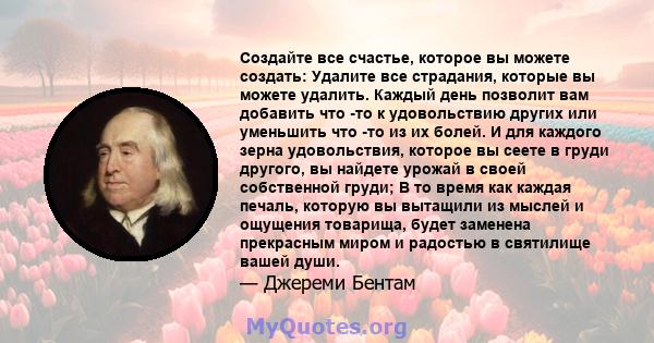 Создайте все счастье, которое вы можете создать: Удалите все страдания, которые вы можете удалить. Каждый день позволит вам добавить что -то к удовольствию других или уменьшить что -то из их болей. И для каждого зерна