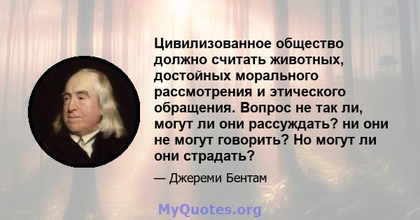 Цивилизованное общество должно считать животных, достойных морального рассмотрения и этического обращения. Вопрос не так ли, могут ли они рассуждать? ни они не могут говорить? Но могут ли они страдать?