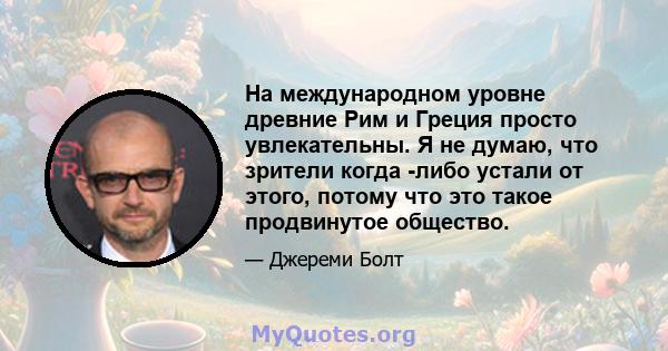 На международном уровне древние Рим и Греция просто увлекательны. Я не думаю, что зрители когда -либо устали от этого, потому что это такое продвинутое общество.