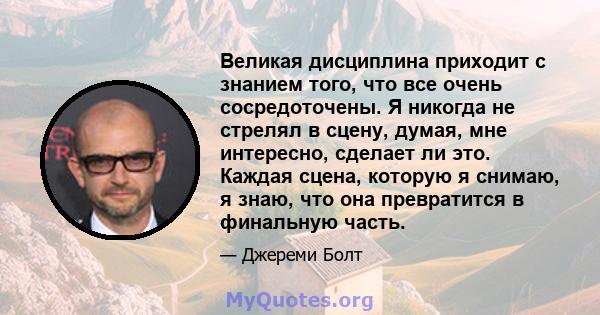 Великая дисциплина приходит с знанием того, что все очень сосредоточены. Я никогда не стрелял в сцену, думая, мне интересно, сделает ли это. Каждая сцена, которую я снимаю, я знаю, что она превратится в финальную часть.