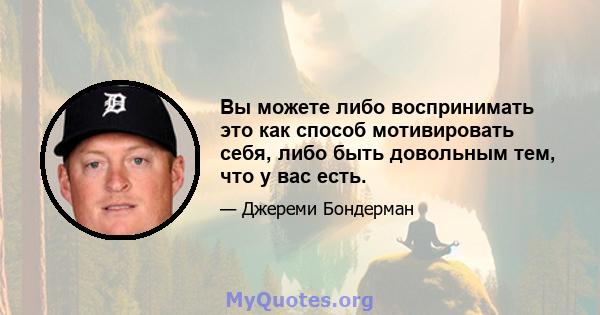 Вы можете либо воспринимать это как способ мотивировать себя, либо быть довольным тем, что у вас есть.