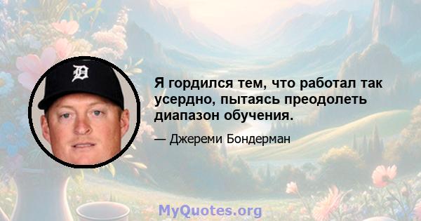 Я гордился тем, что работал так усердно, пытаясь преодолеть диапазон обучения.