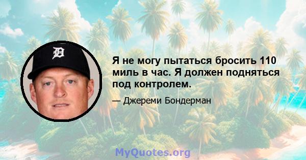 Я не могу пытаться бросить 110 миль в час. Я должен подняться под контролем.