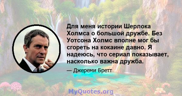 Для меня истории Шерлока Холмса о большой дружбе. Без Уотсона Холмс вполне мог бы сгореть на кокаине давно. Я надеюсь, что сериал показывает, насколько важна дружба.